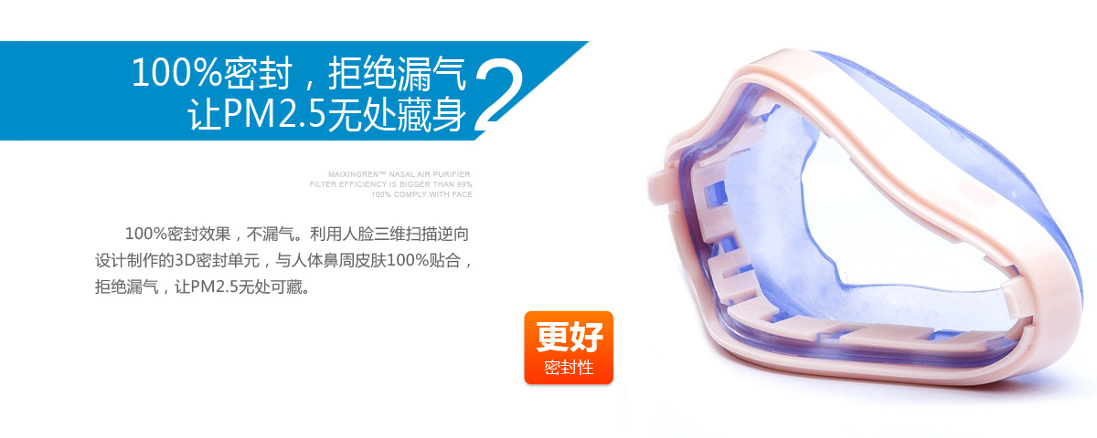2、100%密封，拒绝漏气让PM2.5无处藏身       100%密封效果，不漏气。利用人脸三维扫描逆向设计制作的3D密封单元，与人体鼻周皮肤100%贴合，拒绝漏气，让PM2.5无处可藏。