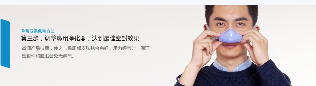 单带双系佩带方法 第三步，调整鼻用净化器，达到最佳密封效果 微调产品位置，使之与鼻周部皮肤贴合完好，用力呼气时，保证密封件和脸贴合处无漏气。